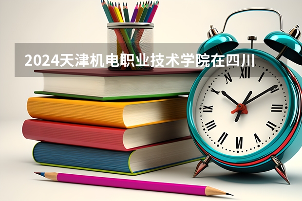 2024天津机电职业技术学院在四川招生计划