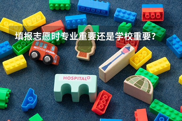 填报志愿时专业重要还是学校重要？ 志愿填报应该选学校还是选专业？