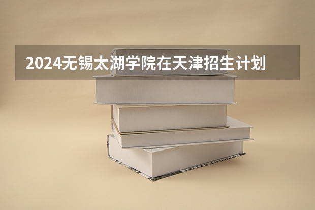 2024无锡太湖学院在天津招生计划